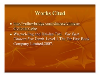 Works Cited
http://yellowbridge.com/chinese/chinese-
dictionary.php
Wu,wei-ling and Hai-lan Tsai. Far East
Chinese For Youth. Level 1.The Far East Book
Company Limited,2007.
 