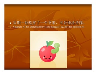 星期一他吃穿了一个苹果，可是他还是饿。
Xing1qi1 yi1 ta1 chi1chuan1le yi1ge ping2guo3, ke3shi4 ta1 hai2shi4 e4.
 