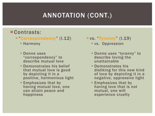 ANNOTATION (CONT.)

 Contrasts:
   “Correspondency” (l.12)         vs. “Tyranny” (l.19)
     Harmony                         vs. Oppression

     Donne uses                      Donne uses “tyranny” to
      “correspondency” to              describe loving the
      describe mutual love             unattainable
     Demonstrates his belief         Demonstrates his
      that mutual love is good         disliking for this new kind
      by depicting it in a             of love by depicting it in a
      positive, harmonious light       negative, oppressive light
     Emphasizes that by              Emphasizes that by
      having mutual love, one          having love that is not
      can attain peace and             mutual, one will
      happiness                        experience cruelty
 