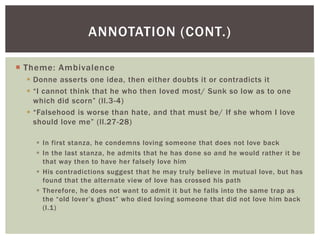 ANNOTATION (CONT.)

 Theme: Ambivalence
   Donne asserts one idea, then either doubts it or contradicts it
   “I cannot think that he who then loved most/ Sunk so low as to one
    which did scorn” (ll.3-4)
   “Falsehood is worse than hate, and that must be/ If she whom I love
    should love me” (ll.27-28)

     In first stanza, he condemns loving someone that does not love back
     In the last stanza, he admits that he has done so and he would rather it be
      that way then to have her falsely love him
     His contradictions suggest that he may truly believe in mutual love, but has
      found that the alternate view of love has crossed his path
     Therefore, he does not want to admit it but he falls into the same trap as
      the “old lover’s ghost” who died loving someone that did not love him back
      (l.1)
 