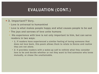 EVALUATION (CONT.)

 3. Important? Very.
     Love is universal to humankind
     Love is what makes people happy and what causes people to be sad
     The joys and sorrows of love unite humans
      His experience with love is not only important to him, but can serve
      readers in two ways:
       1. If readers have experienced a similar feeling of loving someone that
        does not love back, this poem allows them to relate to Donne and realize
        they are not alone.
       2. It provides readers with a wake-up call to rethink what they consider
        love to be and decide whether or not they want to find someone who loves
        mutually, or chase the unattainable.
 