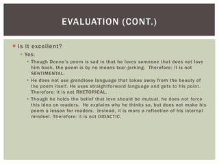 EVALUATION (CONT.)

 Is it excellent?
   Yes:
      Though Donne’s poem is sad in that he loves someone that does not love
       him back, the poem is by no means tear -jerking. Therefore: it is not
       SENTIMENTAL.
      He does not use grandiose language that takes away from the beauty of
       the poem itself. He uses straightforward language and gets to his point.
       Therefore: it is not RHETORICAL.
      Though he holds the belief that love should be mutual, he does not force
       this idea on readers. He explains why he thinks so, but does not make his
       poem a lesson for readers. Instead, it is more a reflection of his internal
       mindset. Therefore: it is not DIDACTIC.
 