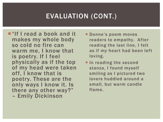 EVALUATION (CONT.)

 “If I read a book and it    Donne’s poem moves
  makes my whole body          readers to empathy. After
  so cold no fire can          reading the last line, I felt
  warm me, I know that         as if my heart had been left
  is poetry. If I feel         loving.
  physically as if the top    In reading the second
  of my head were taken        stanza, I found myself
  off, I know that is          smiling as I pictured two
  poetry. These are the        lovers huddled around a
  only ways I know it. Is      small, but warm candle
  there any other way?”        flame.
  – Emily Dickinson
 