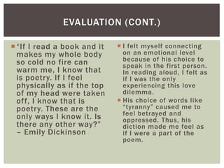EVALUATION (CONT.)

 “If I read a book and it    I felt myself connecting
  makes my whole body          on an emotional level
  so cold no fire can          because of his choice to
                               speak in the first person.
  warm me, I know that         In reading aloud, I felt as
  is poetry. If I feel         if I was the only
  physically as if the top     experiencing this love
  of my head were taken        dilemma.
  off, I know that is         His choice of words like
  poetry. These are the        “tyranny” caused me to
                               feel betrayed and
  only ways I know it. Is      oppressed. Thus, his
  there any other way?”        diction made me feel as
  – Emily Dickinson            if I were a part of the
                               poem.
 