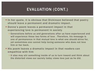 EVALUATION (CONT.)

 In her quote, it is obvious that Dickinson believed that poetry
  should leave a permanent and dramatic impact.
 Donne’s poem leaves a permanent impact in that
  experiencing love is permanent in society
   Generations before us and generations after us have experienced and
    will experience these two forms of love . Therefore, his message is
    one of permanence in that mutual love is what one should strive for,
    yet sometimes one cannot help loving someone who does not love
    him or her back.
 His poem leaves a dramatic impact in that readers can
  empathize with him
   It also may stir something inside of us to turn inward and think about
    the distorted views our society today views love just as he did.
 