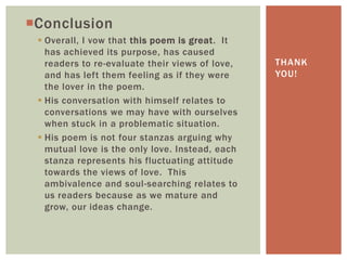 Conclusion
  Overall, I vow that this poem is great. It
   has achieved its purpose, has caused
   readers to re-evaluate their views of love,   THANK
   and has left them feeling as if they were     YOU!
   the lover in the poem.
  His conversation with himself relates to
   conversations we may have with ourselves
   when stuck in a problematic situation.
  His poem is not four stanzas arguing why
   mutual love is the only love. Instead, each
   stanza represents his fluctuating attitude
   towards the views of love. This
   ambivalence and soul-searching relates to
   us readers because as we mature and
   grow, our ideas change.
 