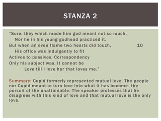 STANZA 2

“Sure, they which made him god meant not so much,
  Nor he in his young godhead practiced it.
But when an even flame two hearts did touch,              10
  His of fice was indulgently to fit
Actives to passives. Correspondency
Only his subject was. It cannot be
       Love till I love her that loves me.”

Summary: Cupid formerly represented mutual love. The people
nor Cupid meant to turn love into what it has become - the
pursuit of the unattainable. The speaker professes that he
disagrees with this kind of love and that mutual love is the only
love.
 