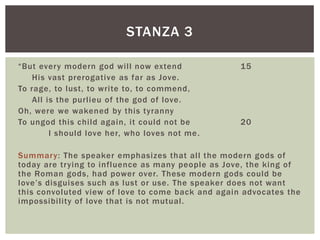 STANZA 3

“But every modern god will now extend              15
    His vast prerogative as far as Jove.
To rage, to lust, to write to, to commend,
    All is the purlieu of the god of love.
Oh, were we wakened by this tyranny
To ungod this child again, it could not be         20
         I should love her, who loves not me .

Summar y: The speaker emphasizes that all the modern gods of
today are trying to influence as many people as Jove, the king of
the Roman gods, had power over. These modern gods could be
love’s disguises such as lust or use. The speaker does not want
this convoluted view of love to come back and again advocates the
impossibility of love that is not mutual.
 