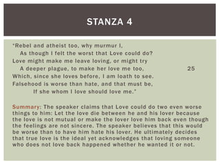 STANZA 4

“Rebel and atheist too, why murmur I,
  As though I felt the worst that Love could do?
Love might make me leave loving, or might try
  A deeper plague, to make her love me too,               25
Which, since she loves before, I am loath to see.
Falsehood is worse than hate, and that must be,
       If she whom I love should love me.”

Summar y: The speaker claims that Love could do two even worse
things to him: Let the love die between he and his lover because
the love is not mutual or make the lover love him back even though
the feelings are not sincere. The speaker believes that this would
be worse than to have him hate his lover. He ultimately decides
that true love is the ideal yet acknowledges that loving someone
who does not love back happened whether he wanted it or not.
 