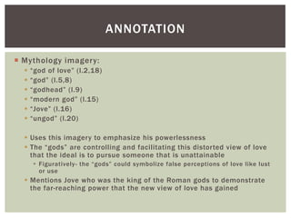 ANNOTATION

 Mythology imagery:
     “god of love” (l.2,18)
     “god” (l.5,8)
     “godhead” (l.9)
     “modern god” (l.15)
     “Jove” (l.16)
     “ungod” (l.20)

   Uses this imagery to emphasize his powerlessness
   The “gods” are controlling and facilitating this distorted view of love
    that the ideal is to pursue someone that is unattainable
       Figuratively- the “gods” could symbolize false perceptions of love like lust
        or use
   Mentions Jove who was the king of the Roman gods to demonstrate
    the far-reaching power that the new view of love has gained
 