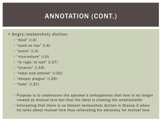 ANNOTATION (CONT.)

 Angry/melancholy diction:
     “died” (l.2)
     “sunk so low” (l.4)
     “scorn” (l.4)
     “vice-nature” (l.6)
     “to rage, to lust” (l.17)
     “tyranny” (l.19)
     “rebel and atheist” (l.22)
     “deeper plague” (l.25)
     “hate” (l.27)

   Purpose is to underscore the speaker’s unhappiness that love is no longer
    viewed as mutual love but that the ideal is chasing the unattainable
   Interesting that there is no blatant melancholy diction in Stanza 2 when
    he talks about mutual love thus reiterating his advocacy for mutual love
 
