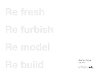 Re build Re model Re furbish Re fresh Rachel Shaw Director 