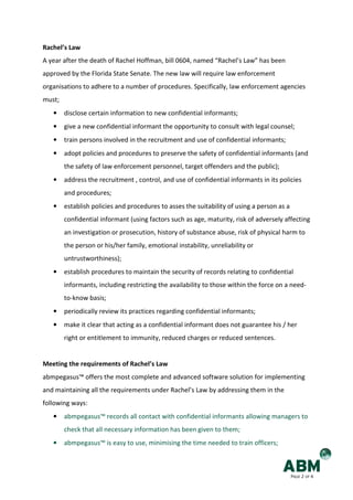 Rachel’s Law
A year after the death of Rachel Hoffman, bill 0604, named “Rachel’s Law” has been
approved by the Florida State Senate. The new law will require law enforcement
organisations to adhere to a number of procedures. Specifically, law enforcement agencies
must;
   •    disclose certain information to new confidential informants;
   •    give a new confidential informant the opportunity to consult with legal counsel;
   •    train persons involved in the recruitment and use of confidential informants;
   •    adopt policies and procedures to preserve the safety of confidential informants (and
        the safety of law enforcement personnel, target offenders and the public);
   •    address the recruitment , control, and use of confidential informants in its policies
        and procedures;
   •    establish policies and procedures to asses the suitability of using a person as a
        confidential informant (using factors such as age, maturity, risk of adversely affecting
        an investigation or prosecution, history of substance abuse, risk of physical harm to
        the person or his/her family, emotional instability, unreliability or
        untrustworthiness);
   •    establish procedures to maintain the security of records relating to confidential
        informants, including restricting the availability to those within the force on a need-
        to-know basis;
   •    periodically review its practices regarding confidential informants;
   •    make it clear that acting as a confidential informant does not guarantee his / her
        right or entitlement to immunity, reduced charges or reduced sentences.


Meeting the requirements of Rachel’s Law
abmpegasus™ offers the most complete and advanced software solution for implementing
and maintaining all the requirements under Rachel’s Law by addressing them in the
following ways:
   •    abmpegasus™ records all contact with confidential informants allowing managers to
        check that all necessary information has been given to them;
   •    abmpegasus™ is easy to use, minimising the time needed to train officers;



                                                                                            PAGE 2 OF 4
 