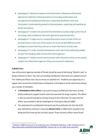 •   abmpegasus™ electronic requests and authorisations allows law enforcement
        agencies to implement robust procedures surrounding authorisation and
        management of confidential informants. Automated workflows mean that
        information is automatically passed to relevant people, supporting and speeding up
        proper procedures;
    •   abmpegasus™ includes risk assessment functionality to quickly weigh up the risks of
        recruiting a new confidential informant against the potential benefits;
    •   abmpegasus™ is highly secure, incorporating various levels of state-of-the-art
        security features. Each user of the system can be set up with different access
        privileges to ensure that they only see as much information as they need;
    •   abmpegasus™ is under constant development, with new functionality being added
        to meet the changing needs of law enforcement agencies;
    •   abmpegasus™ reliably records communication with informants which can be used to
        support law enforcement agencies if they are accused of malpractice.


A global issue
Law enforcement agencies outside of Florida should be wary of dismissing “Rachel’s Law” as
being irrelevant to them. The risks surrounding confidential informants are a global concern.
The Tallahassee Police case is by no means an isolated one - headlines are appearing on a
regular basis around the United States and beyond. A brief glance at the recent press brings
up a number of examples;
    •   A Philadelphia Police officer is accused of using a confidential informant, to help
        falsify evidence to support search and arrest warrants for drugs suspects. The officer
        is also accused of improperly renting a house to the informant. 52 cases that the
        officer was involved in will be challenged at a hearing on May 29 20091.
    •   The statement of a confidential informant was the justification for the raid of 92-
        year-old Kathryn Johnston’s house by Atlanta Police in 2006 which resulted in her
        being shot five times by the narcotics squad. Three narcotics officers were found




1
 Slobodzian (2009) Hearing set on 52 Cujdik drug cases. Philadelphia Daily News, 1 May. Available online at
http://www.philly.com/philly/news/local/20090501_Hearing_set_on_52_Cujdik_drug_cases.html


                                                                                                      PAGE 3 OF 4
 