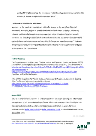 guilty of trying to cover up the events and Fulton County prosecutors were forced to
        dismiss or reduce charges in 69 cases as a result.2


The future of confidential informants
Members of the public are increasingly calling for an end to the use of confidential
informants. However, to put an end to confidential informants is to deny a potentially
valuable tool in the fight against serious organised crime. It is clear that what is really
needed is not an outright abolition of confidential informants, but a more considered and
controlled approach to their use and oversight. Software, such as abmpegasus™, is key to
mitigating the risk surrounding confidential informants and improving efficiency and good
practice within the covert arena.




Further Reading
The Committees on Judiciary; and Criminal Justice; and Senators Fasano and Joyner (2009)
Senate 0604: Relating to Confidential Informants/Rachael’s Law [SPSC] Available online at
http://www.flsenate.gov/session/index.cfm?Mode=Bills&SubMenu=1&BI_Mode=ViewBillIn
fo&BillNum=0604 or
http://www.flsenate.gov/data/session/2009/Senate/bills/billtext/pdf/s0604c2.pdf
Published by The Florida Senate.

FDLE (2009) Guidelines For Florida State And Local Law Enforcement Agencies In Dealing
With Confidential Informants. Available online at
http://www.fdle.state.fl.us/Content/getdoc/6bf82b10-54db-4c2a-b0e9-
973f98901c9e/CIGuidelinesMARCH-final.aspx



About ABM
ABM is an international provider of software solutions for covert policing and information
management. It has been developing software solutions to manage covert intelligence in
close consultation with law enforcement agencies over the last 15 years. For more
information visit www.abm-uk.com or www.abmamerica.com or call the sales team on +44
(0)115 977 6999.
                                                                                            EM - v1.3 - 15 May 2009



2
 CNN.com (2006) Police shooting of elderly woman leads to federal probe [Online] Available at
http://edition.cnn.com/2006/US/11/27/atlanta.shooting/index.html [Accessed 14 May 2009]


                                                                                                       PAGE 4 OF 4
 