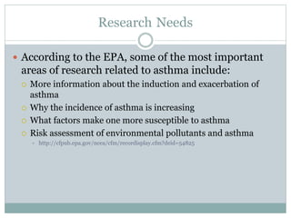 Research Needs
 According to the EPA, some of the most important
areas of research related to asthma include:
 More information about the induction and exacerbation of
asthma
 Why the incidence of asthma is increasing
 What factors make one more susceptible to asthma
 Risk assessment of environmental pollutants and asthma
 http://cfpub.epa.gov/ncea/cfm/recordisplay.cfm?deid=54825
 