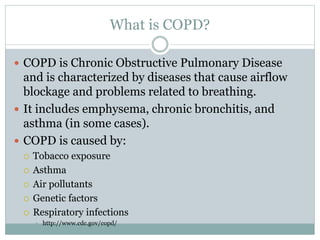 What is COPD?
 COPD is Chronic Obstructive Pulmonary Disease
and is characterized by diseases that cause airflow
blockage and problems related to breathing.
 It includes emphysema, chronic bronchitis, and
asthma (in some cases).
 COPD is caused by:
 Tobacco exposure
 Asthma
 Air pollutants
 Genetic factors
 Respiratory infections
 http://www.cdc.gov/copd/
 