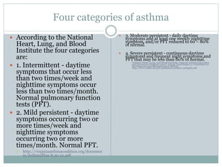 Four categories of asthma
 According to the National
Heart, Lung, and Blood
Institute the four categories
are:
 1. Intermittent - daytime
symptoms that occur less
than two times/week and
nighttime symptoms occur
less than two times/month.
Normal pulmonary function
tests (PFT).
 2. Mild persistent - daytime
symptoms occurring two or
more times/week and
nighttime symptoms
occurring two or more
times/month. Normal PFT.
 http://virginiaasthmacoalition.org/documen
ts/AsthmaPlan.8.30.10.pdf
 3. Moderate persistent - daily daytime
symptoms and at least one weekly nighttime
symptom, and/or PFT reduced to 60 – 80%
of normal.
 4. Severe persistent - continuous daytime
symptoms and frequent night symptoms and
PFT that may be less than 60% of normal.
 National Heart, Lung, and Blood Institute, National Asthma Education
and Prevention Program (2007). Expert Panel Report 3: Guidelines for
the Diagnosis and Management of Asthma.
http://www.nhlbi.nih.gov/guidelines/asthma/asthgdln.pdf
 