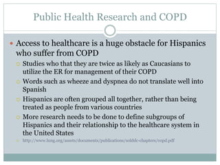 Public Health Research and COPD
 Access to healthcare is a huge obstacle for Hispanics
who suffer from COPD
 Studies who that they are twice as likely as Caucasians to
utilize the ER for management of their COPD
 Words such as wheeze and dyspnea do not translate well into
Spanish
 Hispanics are often grouped all together, rather than being
treated as people from various countries
 More research needs to be done to define subgroups of
Hispanics and their relationship to the healthcare system in
the United States
 http://www.lung.org/assets/documents/publications/solddc-chapters/copd.pdf
 