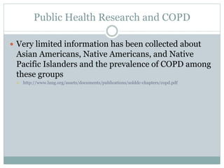 Public Health Research and COPD
 Very limited information has been collected about
Asian Americans, Native Americans, and Native
Pacific Islanders and the prevalence of COPD among
these groups
 http://www.lung.org/assets/documents/publications/solddc-chapters/copd.pdf
 
