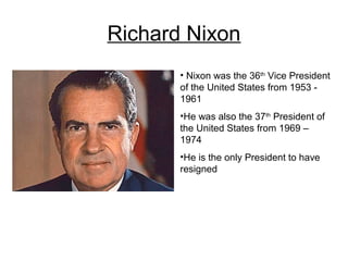 Richard Nixon
       • Nixon was the 36th Vice President
       of the United States from 1953 -
       1961
       •He was also the 37th President of
       the United States from 1969 –
       1974
       •He is the only President to have
       resigned
 