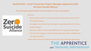 Rachel Stott – Level 4 Associate Project Manager Apprentice with
the Zero Suicide Alliance
“Since starting the apprenticeship I have been given a lot more responsibility.”
See how:
• Rachel works as part of a team that oversees trust-wide projects for the
Zero Suicide Alliance.
• She applies what she has learnt during her apprenticeship to her role as a
project manager
• Rachel has taken on more responsibility since her apprenticeship began
• She now line manages an administration apprentice while completing her
own apprenticeship
Rachel offers advice for prospective Associate Project Manager apprentices.
 