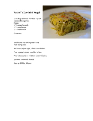 2420154-457200Rachel’s Zucchini Kugel<br />16oz. bag of frozen zucchini squash1 stick of margarine3 eggs1/2 cup coffee rich1/2 cup of sugar1/2 cup of flour<br />cinnamon<br />Boil frozen squash in pot till soft.Melt margarine.<br />Mix flour, sugar, eggs, coffee rich in bowl.  <br />Pour margarine and zucchini in last.  <br />Pour into round or oval low casserole dish.  <br />Sprinkle cinnamon on top.  <br />Bake at 350 for 1 hour.<br /> <br />
