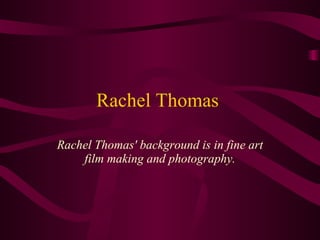 Rachel Thomas  Rachel Thomas' background is in fine art film making and photography. 