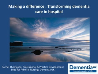 Making a difference : Transforming dementia
care in hospital
Rachel Thompson, Professional & Practice Development
Lead for Admiral Nursing, Dementia UK
 