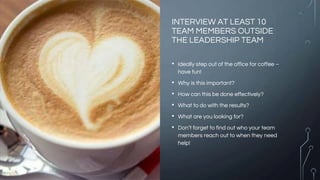INTERVIEW AT LEAST 10
TEAM MEMBERS OUTSIDE
THE LEADERSHIP TEAM
• Ideally step out of the office for coffee –
have fun!
• W...