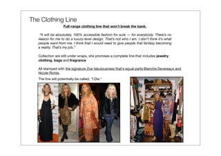 The Clothing Line
                    Full-range clothing line that won’t break the bank.

    “It will be absolutely, 100% accessible fashion for sure — for everybody. There’s no
   reason for me to do a luxury-level design. That’s not who I am. I don’t think it’s what
   people want from me. I think that I would need to give people that fantasy becoming
   a reality. That’s my job,”

   Collection are still under wraps, she promises a complete line that includes jewelry,
   clothing, bags and fragrance

   All stamped with the signature Zoe fabulousness that's equal parts Blanche Devereaux and
   Nicole Richie.
   The line will potentially be called, "I Die."
 