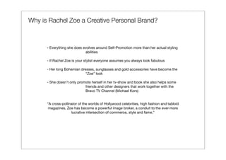 Why is Rachel Zoe a Creative Personal Brand?



      - Everything she does evolves around Self-Promotion more than her actual styling
                             abilities

      - If Rachel Zoe is your stylist everyone assumes you always look fabulous

      - Her long Bohemian dresses, sunglasses and gold accessories have become the
                             “Zoe” look

      - She doesn’t only promote herself in her tv-show and book she also helps some
                             friends and other designers that work together with the
                             Bravo TV Channel (Michael Kors)


      “A cross-pollinator of the worlds of Hollywood celebrities, high fashion and tabloid
       magazines, Zoe has become a powerful image broker, a conduit to the ever-more
                     lucrative intersection of commerce, style and fame.”
 