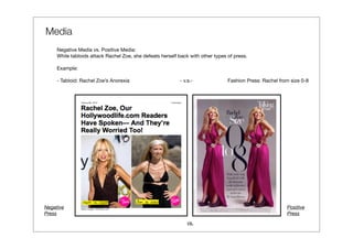 Media
     Negative Media vs. Positive Media:
     While tabloids attack Rachel Zoe, she defeats herself back with other types of press.

     Example:

     - Tabloid: Rachel Zoe’s Anorexia                      - v.s.-               Fashion Press: Rachel from size 0-8




Negative                                                                                                  Positive
Press                                                                                                     Press
                                                               vs.
 