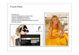 Future Plans


- Clothing Line
- LA to be recognized as a fashion City
- Fashion accessible to everyone
- Fashion understood by everyone
- Continue with The Rachel Zoe Project TV show
- Not get a divorce
 