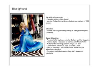 Background

             Rachel Zoe Rosenzweig
             - Raised in Millburn, New Jersey
             - Married Rodger Berman (currently business partner) in 1996-
             present


             Education
             - Studied Sociology and Psychology at George Washington
             University


             Career Milestones
             - Previous to her styling: worked at Gotham and YM Magazine
             - Fashion Stylist - Kick start by working with Nicole Richie
             - Author of the fashion guidebook “Style A to Zoe”
             - Collaboration with luxury bags for Judith Leiber
             - Face of Samsung’s BlackJack mobile phone national
             advertising campaign
             - Consultant for Piperlime.com, Gap, Inc’s shoes and
             handbags
 