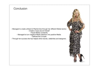 Conclusion




- Managed to create a Brand of Rachel Zoe through her different Media tactics
                       - Create a hype around herself
                          - Faces Media constantly
       - Managed to turn negative Media attention into positive Media
                            - Deﬁned the LA style
- Through her success she has helped other brands, celebrities and designers.
 