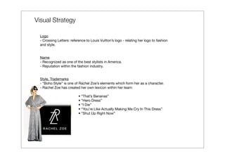 Visual Strategy

 Logo
 - Crossing Letters: reference to Louis Vuitton’s logo - relating her logo to fashion
 and style.


 Name
 - Recognized as one of the best stylists in America.
 - Reputation within the fashion industry.


 Style, Trademarks
 - “Boho Style” is one of Rachel Zoe’s elements which form her as a character.
 - Rachel Zoe has created her own lexicon within her team:

                          • “That’s Bananas”
                          • “Hero Dress”
                          • “I Die”
                          • “You’re Like Actually Making Me Cry In This Dress”
                          • “Shut Up Right Now”
 