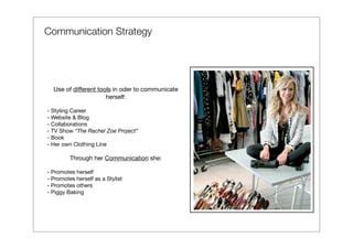 Communication Strategy




  Use of different tools in oder to communicate
                      herself:

- Styling Career
- Website & Blog
- Collaborations
- TV Show “The Rachel Zoe Project”
- Book
- Her own Clothing Line

         Through her Communication she:

- Promotes herself
- Promotes herself as a Stylist
- Promotes others
- Piggy Baking
 