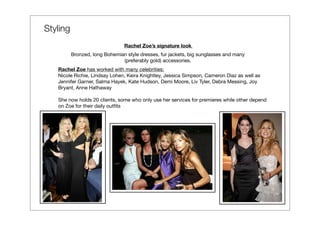Styling
                                Rachel Zoe’s signature look
          Bronzed, long Bohemian style dresses, fur jackets, big sunglasses and many
                               (preferably gold) accessories.
   Rachel Zoe has worked with many celebrities:
   Nicole Richie, Lindsay Lohen, Keira Knightley, Jessica Simpson, Cameron Diaz as well as
   Jennifer Garner, Salma Hayek, Kate Hudson, Demi Moore, Liv Tyler, Debra Messing, Joy
   Bryant, Anne Hathaway

   She now holds 20 clients, some who only use her services for premieres while other depend
   on Zoe for their daily outﬁts
 