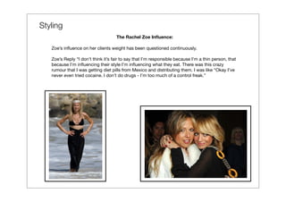 Styling
                                    The Rachel Zoe Inﬂuence:

   Zoe’s inﬂuence on her clients weight has been questioned continuously.

   Zoe’s Reply “I don’t think it’s fair to say that I’m responsible because I’m a thin person, that
   because I’m inﬂuencing their style I’m inﬂuencing what they eat. There was this crazy
   rumour that I was getting diet pills from Mexico and distributing them. I was like “Okay I’ve
   never even tried cocaine. I don’t do drugs - I’m too much of a control freak.”
 