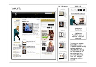The Zoe Report         Social Zoe
Website
                            Behind Clothed Doors




                                 Advertising
                                 Hautelooks

                                Zoe Report
                             Possibility to see on
                             website, e-mail and
                                  facebook


                           Through this website,
                           Rachel Zoe keeps
                           audience close as styling
                           updates are being
                           offered for free during
                           the day as well as ﬁrt
                           person writing form
                           providing “ﬁrst hand
                           tips” and “a styling
                           experience with the
                           reader”.
 
