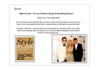 Book
 
     “Style A to Zoe - The art of Fashion, Beauty & Everything Glamour”

                               A New York Times Bestseller?

 Yes the book covers all Zoe’s tips on how to dress for all occasions, the must have
 items, how to accessorize and other necessary tips to look glamorous at all times.

     However, the book is more another way to promote her “fabulous self” as it mainly
     covers her personal style, her opinion on luxurious fashion designers and another
                                “look at my life opportunity”.
 