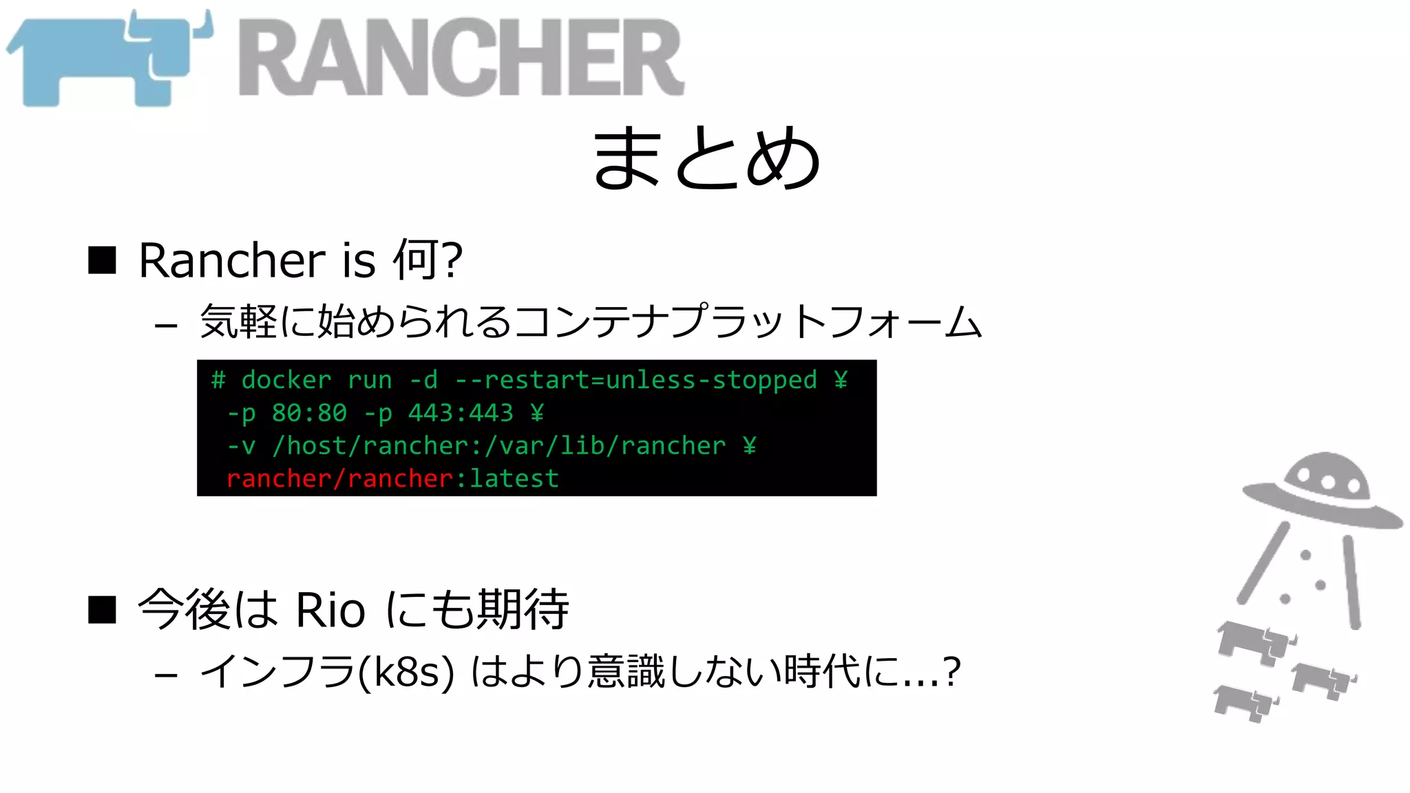 まとめ
 Rancher is 何?
– 気軽に始められるコンテナプラットフォーム
 今後は Rio にも期待
– インフラ(k8s) はより意識しない時代に...?
# docker run -d --restart=unless-stopped ¥
-p 80:80 -p 443:443 ¥
-v /host/rancher:/var/lib/rancher ¥
rancher/rancher:latest
 