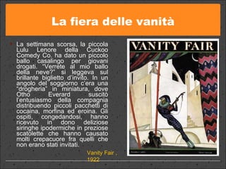 La fiera delle vanità La settimana scorsa, la piccola Lulu Lenore della Cuckoo Comedy Co. ha dato un piccolo ballo casalingo per giovani drogati. “Verrete al mio ballo della neve?” si leggeva sul brillante biglietto d’invito. In un angolo del soggiorno c’era una “drogheria” in miniatura, dove Otho Everard suscitò l’entusiasmo della compagnia distribuendo piccoli pacchetti di cocaina, morfina ed eroina. Gli ospiti, congedandosi, hanno ricevuto in dono deliziose siringhe ipodermiche in preziose scatolette che hanno causato molti crepacuore fra quelli che non erano stati invitati. Vanity Fair , 1922 