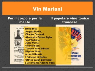 Vin Mariani Emile Zola, August Rodin, Charles Gounod, Alexandre Dumas figlio,  Paul Verlaine, Jules Verne,  Heinrik Ibsen, Thomas Alva Edison; Ulysses Grant  lo zar di Russia  il Principe di Galles;  l'attrice Sarah Bernhardt  e la cantante Adelina Patti ;  