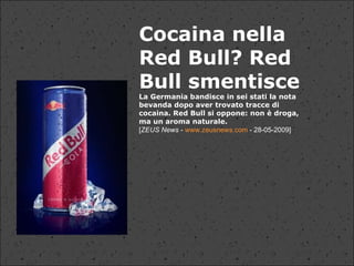                                                                                                            Cocaina nella Red Bull? Red Bull smentisce La Germania bandisce in sei stati la nota bevanda dopo aver trovato tracce di cocaina. Red Bull si oppone: non è droga, ma un aroma naturale. [ ZEUS News  -  www.zeusnews.com  - 28-05-2009] 