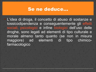 Se ne deduce… L’idea di droga, il concetto di abuso di sostanze e tossicodipendenza e conseguentemente gli  effetti sociali, psicologici   e infine  biologici  dell’uso delle droghe, sono legati ad elementi di tipo culturale e morale almeno tanto quanto (se non in misura maggiore) ad elementi di tipo chimico-farmacologico 