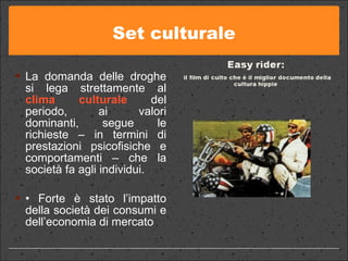 Set culturale La domanda delle droghe si lega strettamente al  clima culturale  del periodo, ai valori dominanti, segue le richieste – in termini di prestazioni psicofisiche e comportamenti – che la società fa agli individui.  •  Forte è stato l’impatto della società dei consumi e dell’economia di mercato 