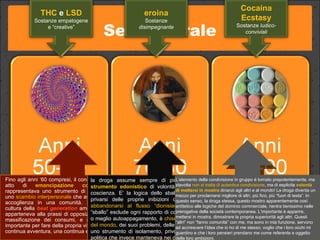 Set culturale Fino agli anni ‘60 compresi, il consumo di droghe era un atto di  emancipazione collettiva : la droga rappresentava uno strumento di  aggregazione sociale , uno  scambio interpersonale  che assomigliava a un rito di accoglienza in una comunità. Pensiamo anche alla cultura della  beat generation   americana, dove la droga apparteneva alla prassi di opposizione alla società della massificazione dei consumi, e soprattutto un veicolo importante per fare della propria vita un esperimento, una continua avventura, una continua emancipazione. la droga assume sempre di più i connotati di uno  strumento edonistico  di volontà di smarrimento della coscienza. E’ la logica dello sballo: l’unico interesse è privarsi delle proprie inibizioni culturali e sociali per  abbandonarsi al flusso “dionisiaco ”. La cultura dello “sballo” esclude ogni rapporto di condivisione: è ipocrisia, o meglio autoappagamento, è  chisura del sé nei confronti del mondo , dei suoi problemi, delle sue questioni. Diventa uno strumento di isolamento, privo di qualsiasi funzione politica che invece manteneva nei decenni precedenti.  L’elemento della condivisione in gruppo è tornato prepotentemente, ma stavolta  non si tratta di autentica condivisione , ma di esplicita  volontà di mettersi in mostra  dinanzi agli altri e al mondo! La droga diventa un mezzo per proclamarsi migliore di altri, più fico, più “fuori di testa”. In questo senso, la droga stessa, questo mostro apparentemente così antitetico alle logiche del dominio commerciale, rientra benissimo nelle prerogative della società contemporanea. L’importante è apparire, mettersi in mostra, dimostrare la propria superiorità agli altri. Questi “altri” non “fanno comunità” con me, ma sono in mia funzione, servono ad accrescere l’idea che io ho di me stesso; voglio che i loro occhi mi guardino e che i loro pensieri prendano me come referente e oggetto delle loro ambizioni.  THC  e  LSD Sostanze empatogene e “creative” eroina Sostanze  disimpegnante Cocaina Ecstasy Sostanze  ludico-conviviali 
