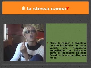 È la stessa canna ? “ farsi le canne” è diventato un atto inautentico, un mera vanità, una necessaria suppellettile da indossare come si indossano gli abiti firmati e le scarpe all’ultima moda. 